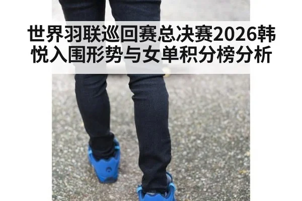 世界羽联巡回赛总决赛2026韩悦入围形势与女单积分榜分析
